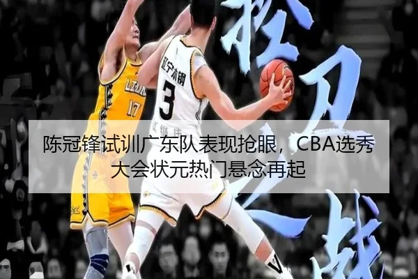 陈冠锋试训广东队表现抢眼，CBA选秀大会状元热门悬念再起