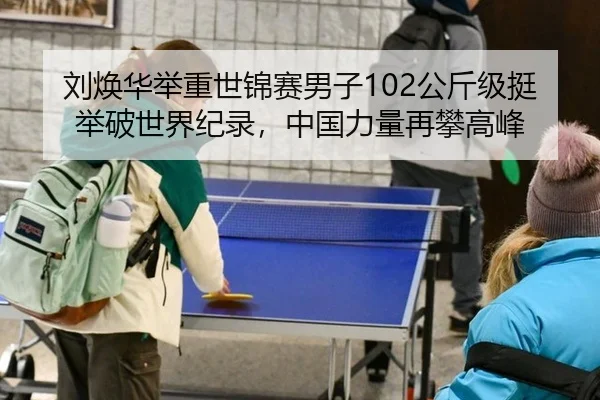 刘焕华举重世锦赛男子102公斤级挺举破世界纪录，中国力量再攀高峰