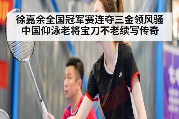 徐嘉余全国冠军赛连夺三金领风骚 中国仰泳老将宝刀不老续写传奇